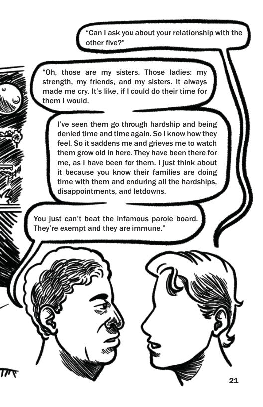 “Can | ask you about your relationship with the other five?” “Oh, those are my sisters. Those ladies: my strength, my friends, and my sisters. It always made me cry. It’s like, if | could do their time for I’ve seen them go through hardship and being denied time and time again. So | know how they feel. So it saddens me and grieves me to watch them grow old in here. They have been there for me, as | have been for them. | just think about it because you know their families are doing time with them and enduring all the hardships, disappointments, and letdowns. You just can’t beat the infamous parole board. They’re exempt and they are immune.”